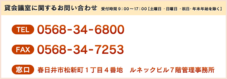 貸会議室に関するお問い合わせ TEL 0568-34-6800 FAX 0568-34-7253 窓口 春日井市松新町１丁目４番地　ルネックビル７階管理事務所